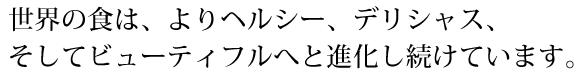 世界の食は、よりヘルシー、デリシャス、そしてビューティフルへと進化し続けています。